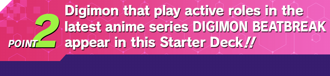 POINT2 Digimon that play active roles in the latest anime series DIGIMON BEATBREAK appear in this Starter Deck!!