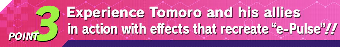 POINT3 Experience Tomoro and his allies in action with effects that recreate “e‑Pulse”!!