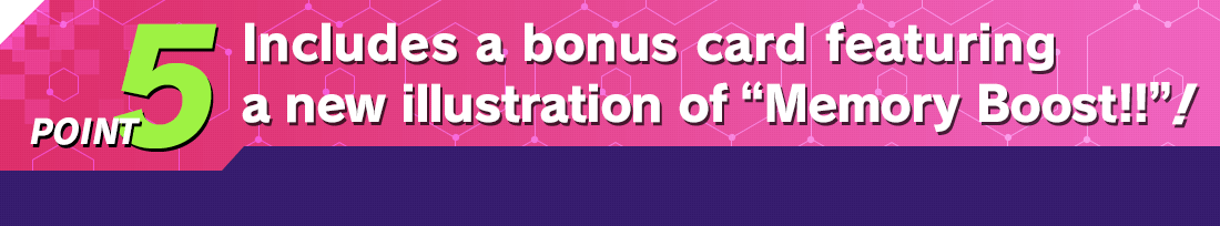 POINT5 Includes a bonus card featuring a new illustration of “Memory Boost!!”!
