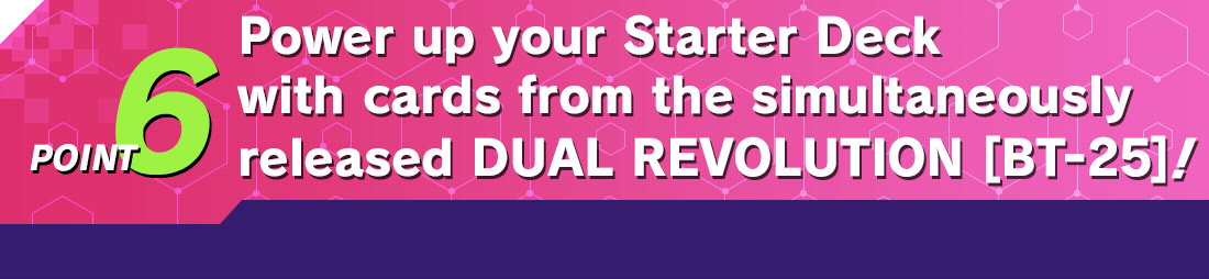 POINT6 Power up your Starter Deck with cards from the simultaneously released DUAL REVOLUTION [BT‑25]!