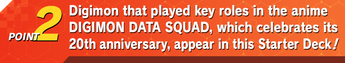 POINT2 Digimon that played key roles in the anime DIGIMON DATA SQUAD, which celebrates its 20th anniversary, appear in this Starter Deck!!