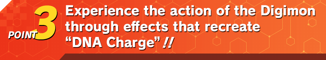 POINT3 Experience the action of the Digimon through effects that recreate “DNA Charge”!!