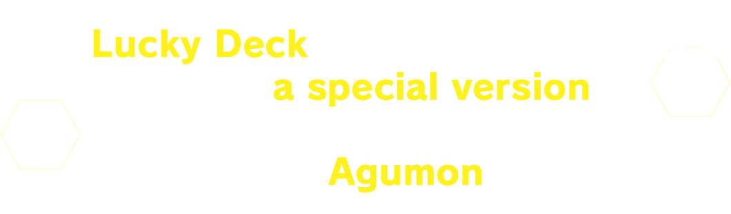 In a Lucky Deck, one card in the deck will be a special version.Get your hands on a parallel Agumon card!