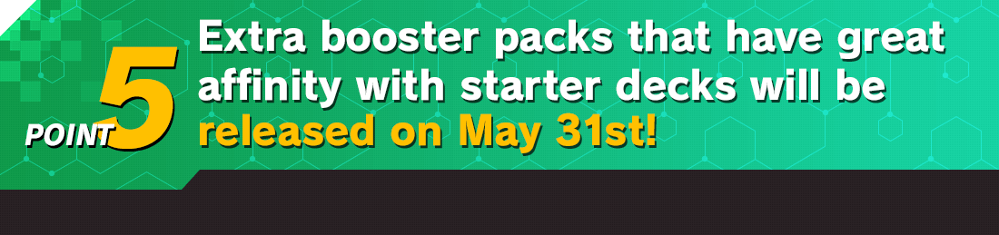 Extra booster packs that have great affinity with starter decks will be released on May 31st!