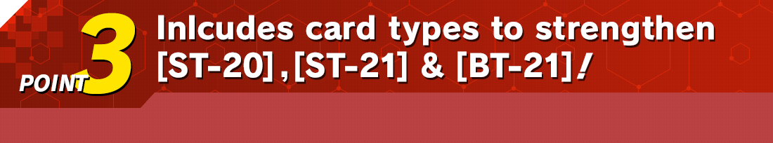 POINT3　Inlcudes card types to strengthen [ST-20], [ST-21] & [BT-21]!