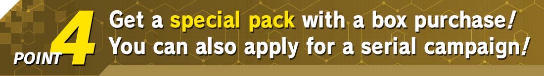 Get a special pack with a box purchase! You can also apply for a serial campaign!