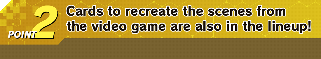 POINT 2 Cards to recreate the scenes from the video game are also in the lineup!